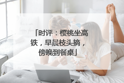 时评：樱桃坐高铁，早晨枝头摘，傍晚到餐桌