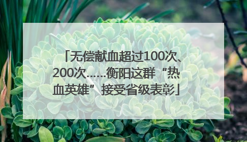 无偿献血超过100次、200次……衡阳这群“热血英雄”接受省级表彰