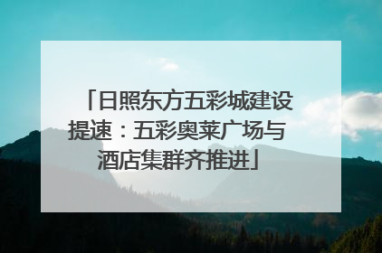 日照东方五彩城建设提速：五彩奥莱广场与酒店集群齐推进