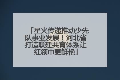 星火传递推动少先队事业发展！河北省打造联建共育体系让红领巾更鲜艳