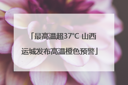 最高温超37℃ 山西运城发布高温橙色预警