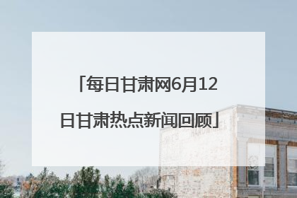 每日甘肃网6月12日甘肃热点新闻回顾
