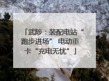 武陟：装配电站“跑步进场” 电动重卡“充电无忧”