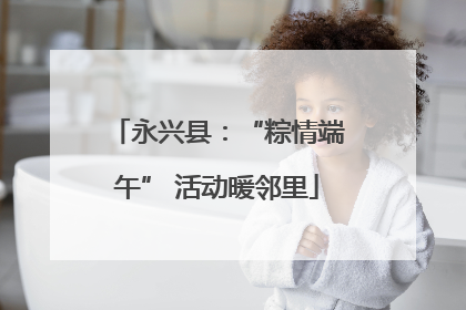 永兴县：“粽情端午” 活动暖邻里