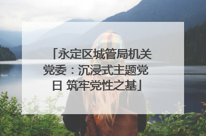 永定区城管局机关党委：沉浸式主题党日 筑牢党性之基