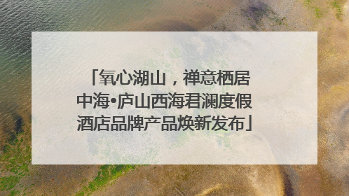 氧心湖山，禅意栖居 中海•庐山西海君澜度假酒店品牌产品焕新发布