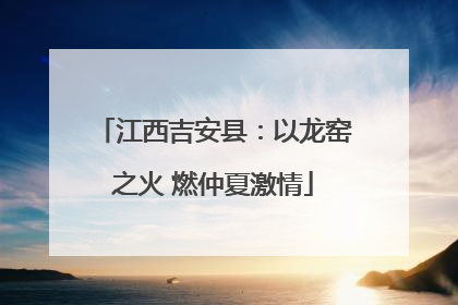 江西吉安县：以龙窑之火 燃仲夏激情