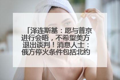 泽连斯基：愿与普京进行会晤，不希望美方退出谈判！消息人士：俄方停火条件包括北约“书面”保证不东扩