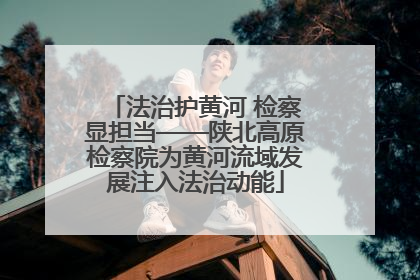 法治护黄河 检察显担当——陕北高原检察院为黄河流域发展注入法治动能