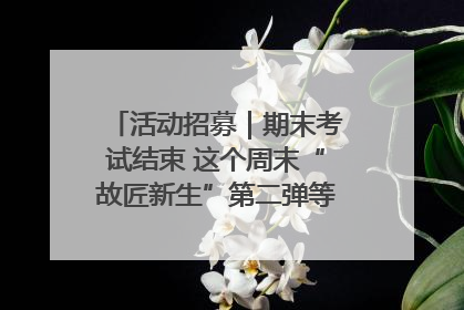 活动招募｜期末考试结束 这个周末“故匠新生”第二弹等着同学们来体验！