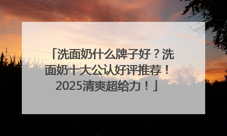 洗面奶什么牌子好？洗面奶十大公认好评推荐！2025清爽超给力！