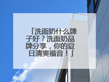 洗面奶什么牌子好？洗面奶品牌分享，你的夏日清爽福音！