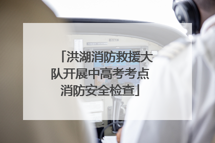 洪湖消防救援大队开展中高考考点消防安全检查