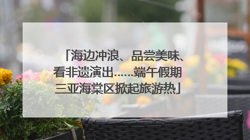 海边冲浪、品尝美味、看非遗演出……端午假期三亚海棠区掀起旅游热