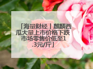 海量财经丨麒麟西瓜大量上市价格下跌 市场零售价低至1.3元/斤