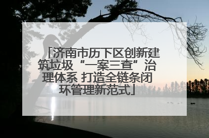 济南市历下区创新建筑垃圾“一案三查”治理体系 打造全链条闭环管理新范式