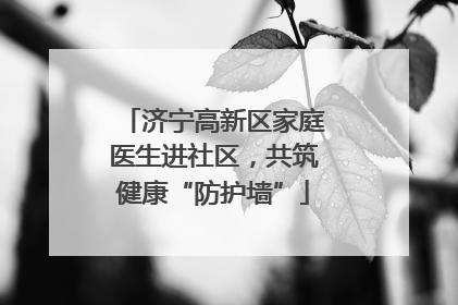 济宁高新区家庭医生进社区，共筑健康“防护墙”