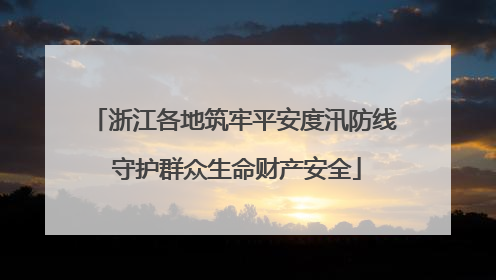 浙江各地筑牢平安度汛防线 守护群众生命财产安全