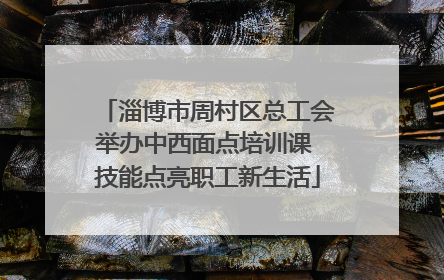 淄博市周村区总工会举办中西面点培训课 技能点亮职工新生活
