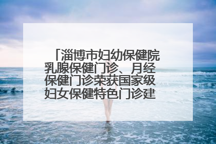 淄博市妇幼保健院乳腺保健门诊、月经保健门诊荣获国家级妇女保健特色门诊建设单位荣誉称号
