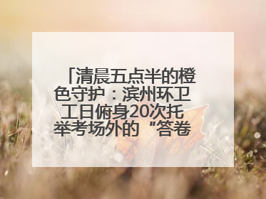 清晨五点半的橙色守护：滨州环卫工日俯身20次托举考场外的“答卷尊严”