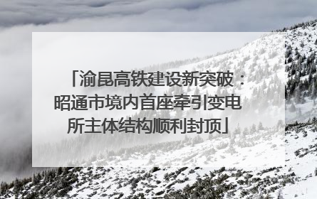 渝昆高铁建设新突破：昭通市境内首座牵引变电所主体结构顺利封顶