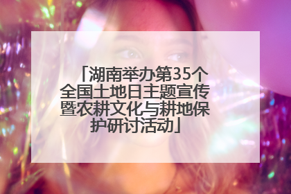 湖南举办第35个全国土地日主题宣传暨农耕文化与耕地保护研讨活动