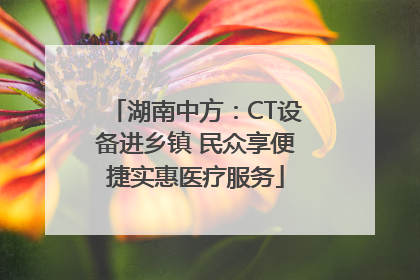 湖南中方：CT设备进乡镇 民众享便捷实惠医疗服务
