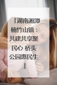 湖南湘潭楠竹山镇：共建共享聚民心 桥头公园惠民生