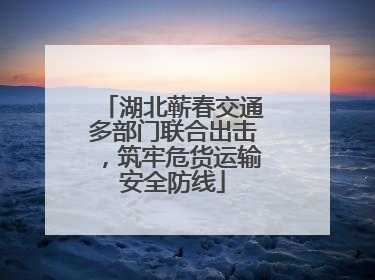 湖北蕲春交通多部门联合出击，筑牢危货运输安全防线