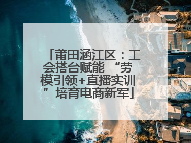 莆田涵江区：工会搭台赋能 “劳模引领+直播实训”培育电商新军