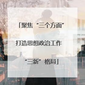 聚焦“三个方面” 打造思想政治工作“三新”格局
