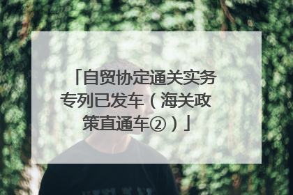 自贸协定通关实务专列已发车（海关政策直通车②）