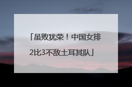 虽败犹荣！中国女排2比3不敌土耳其队
