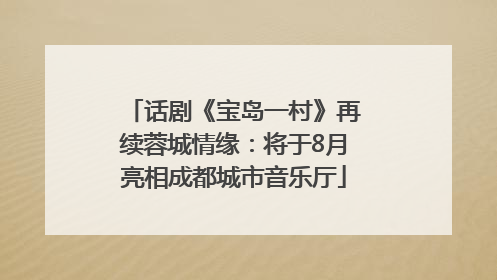 话剧《宝岛一村》再续蓉城情缘：将于8月亮相成都城市音乐厅