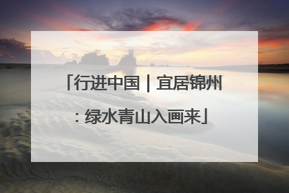 行进中国｜宜居锦州：绿水青山入画来
