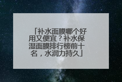 补水面膜哪个好用又便宜？补水保湿面膜排行榜前十名，水润力持久