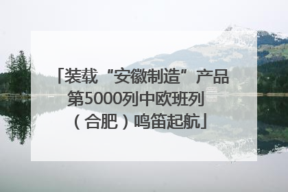 装载“安徽制造”产品 第5000列中欧班列（合肥）鸣笛起航