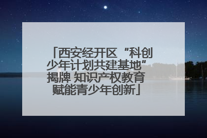 西安经开区“科创少年计划共建基地”揭牌 知识产权教育赋能青少年创新