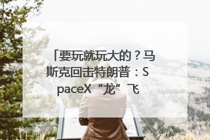 要玩就玩大的？马斯克回击特朗普：SpaceX“龙”飞船将立即退役！