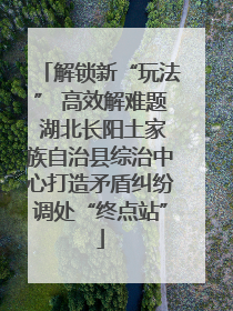 解锁新“玩法” 高效解难题 湖北长阳土家族自治县综治中心打造矛盾纠纷调处“终点站”