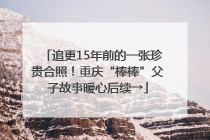 追更15年前的一张珍贵合照！重庆“棒棒”父子故事暖心后续→