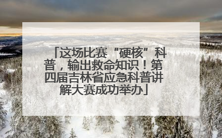 这场比赛“硬核”科普，输出救命知识！第四届吉林省应急科普讲解大赛成功举办