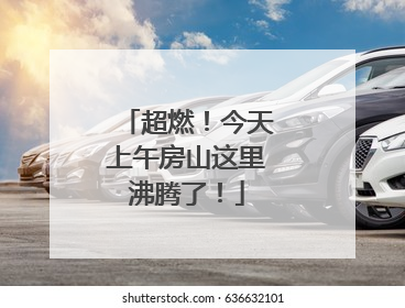 超燃！今天上午房山这里沸腾了！