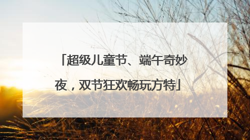 超级儿童节、端午奇妙夜，双节狂欢畅玩方特