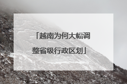 越南为何大幅调整省级行政区划