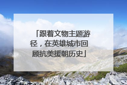 跟着文物主题游径，在英雄城市回顾抗美援朝历史