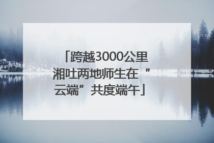 跨越3000公里 湘吐两地师生在“云端”共度端午