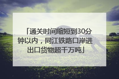 通关时间缩短到30分钟以内，同江铁路口岸进出口货物超千万吨