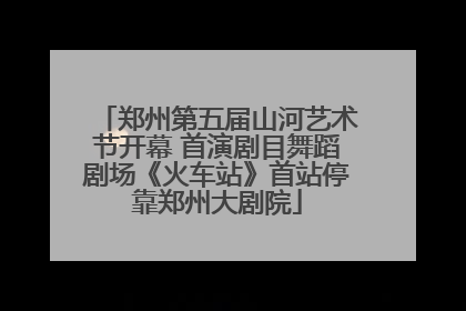 郑州第五届山河艺术节开幕 首演剧目舞蹈剧场《火车站》首站停靠郑州大剧院